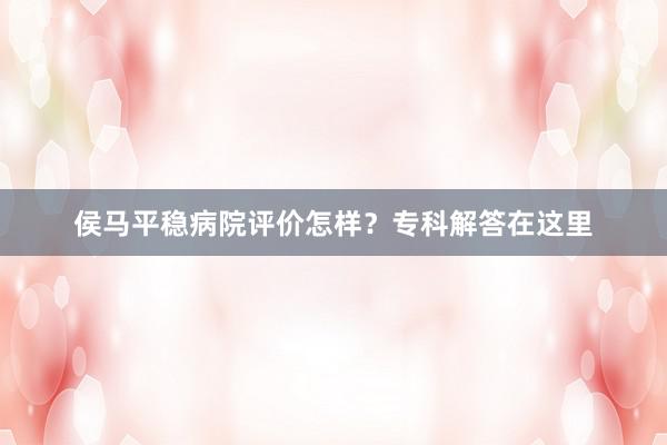 侯马平稳病院评价怎样？专科解答在这里